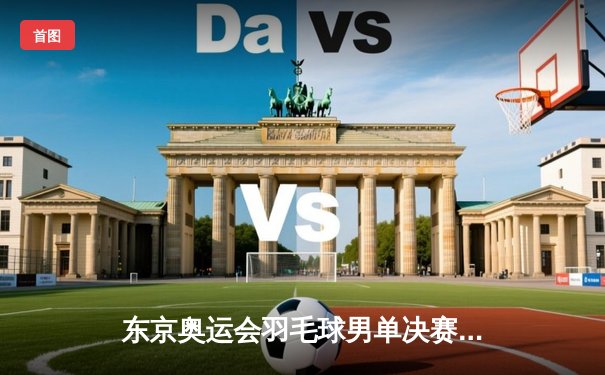 东京奥运会羽毛球男单决赛：安塞龙横扫谌龙成功卫冕
