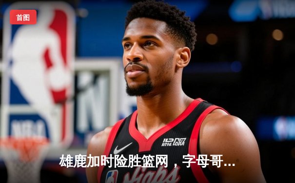 雄鹿加时险胜篮网，字母哥34分16篮板率队豪取五连胜