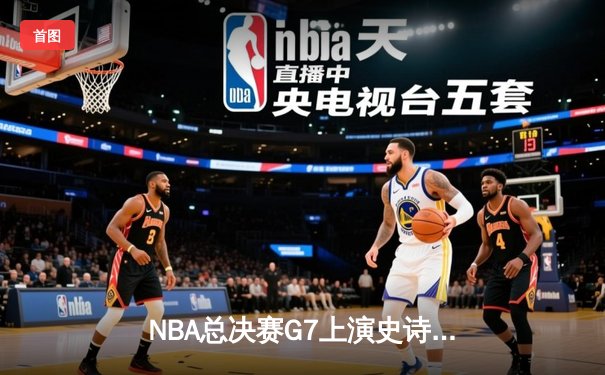 NBA总决赛G7上演史诗对决 凯尔特人加时险胜勇士重夺总冠军