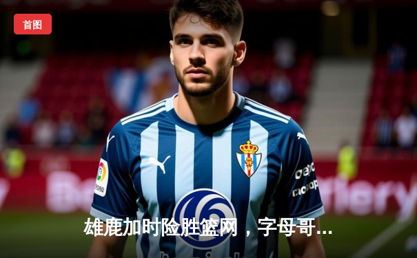 雄鹿加时险胜篮网，字母哥44分主宰关键时刻